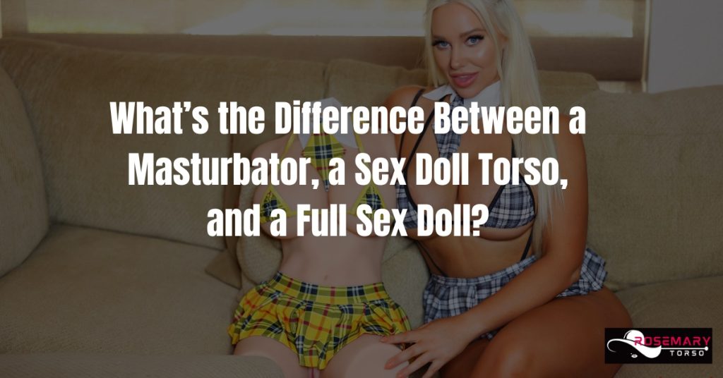 What’s the Difference Between a Masturbator, a Sex Doll Torso, and a Full Sex Doll